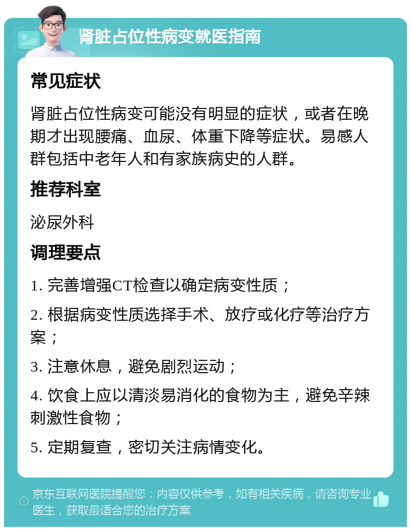 肾脏占位性病变就医指南 常见症状 肾脏占位性病变可能没有明显的症状，或者在晚期才出现腰痛、血尿、体重下降等症状。易感人群包括中老年人和有家族病史的人群。 推荐科室 泌尿外科 调理要点 1. 完善增强CT检查以确定病变性质； 2. 根据病变性质选择手术、放疗或化疗等治疗方案； 3. 注意休息，避免剧烈运动； 4. 饮食上应以清淡易消化的食物为主，避免辛辣刺激性食物； 5. 定期复查，密切关注病情变化。