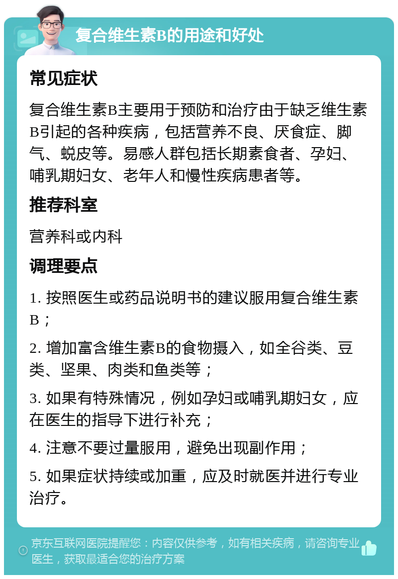 复合维生素B的用途和好处 常见症状 复合维生素B主要用于预防和治疗由于缺乏维生素B引起的各种疾病，包括营养不良、厌食症、脚气、蜕皮等。易感人群包括长期素食者、孕妇、哺乳期妇女、老年人和慢性疾病患者等。 推荐科室 营养科或内科 调理要点 1. 按照医生或药品说明书的建议服用复合维生素B； 2. 增加富含维生素B的食物摄入，如全谷类、豆类、坚果、肉类和鱼类等； 3. 如果有特殊情况，例如孕妇或哺乳期妇女，应在医生的指导下进行补充； 4. 注意不要过量服用，避免出现副作用； 5. 如果症状持续或加重，应及时就医并进行专业治疗。