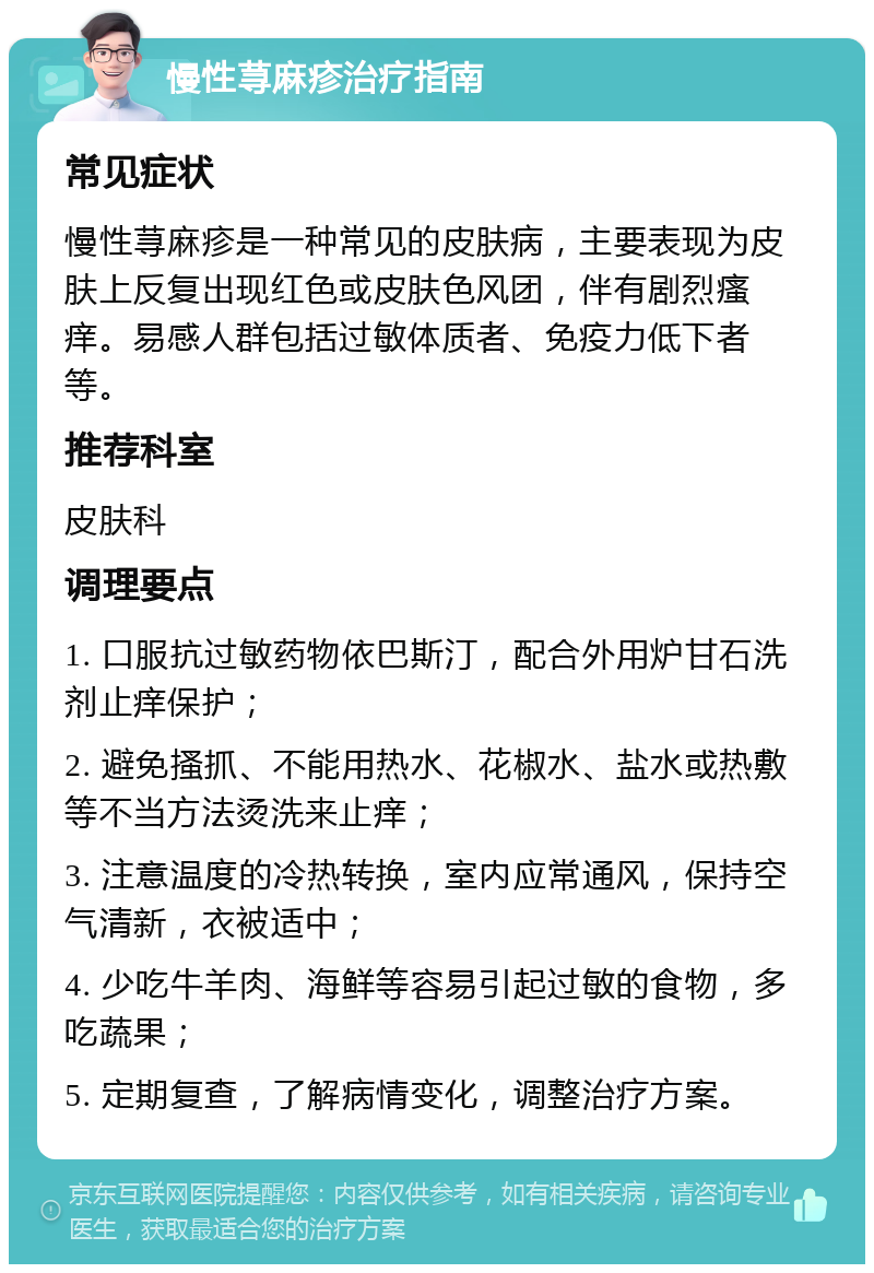 慢性荨麻疹治疗指南 常见症状 慢性荨麻疹是一种常见的皮肤病，主要表现为皮肤上反复出现红色或皮肤色风团，伴有剧烈瘙痒。易感人群包括过敏体质者、免疫力低下者等。 推荐科室 皮肤科 调理要点 1. 口服抗过敏药物依巴斯汀，配合外用炉甘石洗剂止痒保护； 2. 避免搔抓、不能用热水、花椒水、盐水或热敷等不当方法烫洗来止痒； 3. 注意温度的冷热转换，室内应常通风，保持空气清新，衣被适中； 4. 少吃牛羊肉、海鲜等容易引起过敏的食物，多吃蔬果； 5. 定期复查，了解病情变化，调整治疗方案。