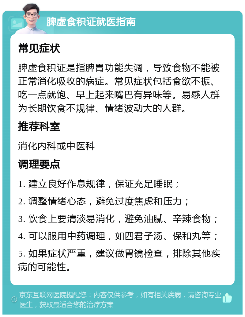 脾虚食积证就医指南 常见症状 脾虚食积证是指脾胃功能失调，导致食物不能被正常消化吸收的病症。常见症状包括食欲不振、吃一点就饱、早上起来嘴巴有异味等。易感人群为长期饮食不规律、情绪波动大的人群。 推荐科室 消化内科或中医科 调理要点 1. 建立良好作息规律，保证充足睡眠； 2. 调整情绪心态，避免过度焦虑和压力； 3. 饮食上要清淡易消化，避免油腻、辛辣食物； 4. 可以服用中药调理，如四君子汤、保和丸等； 5. 如果症状严重，建议做胃镜检查，排除其他疾病的可能性。