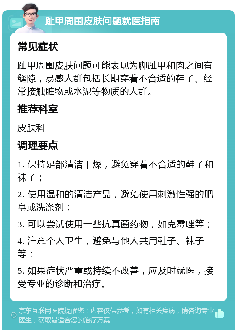 趾甲周围皮肤问题就医指南 常见症状 趾甲周围皮肤问题可能表现为脚趾甲和肉之间有缝隙，易感人群包括长期穿着不合适的鞋子、经常接触脏物或水泥等物质的人群。 推荐科室 皮肤科 调理要点 1. 保持足部清洁干燥，避免穿着不合适的鞋子和袜子； 2. 使用温和的清洁产品，避免使用刺激性强的肥皂或洗涤剂； 3. 可以尝试使用一些抗真菌药物，如克霉唑等； 4. 注意个人卫生，避免与他人共用鞋子、袜子等； 5. 如果症状严重或持续不改善，应及时就医，接受专业的诊断和治疗。