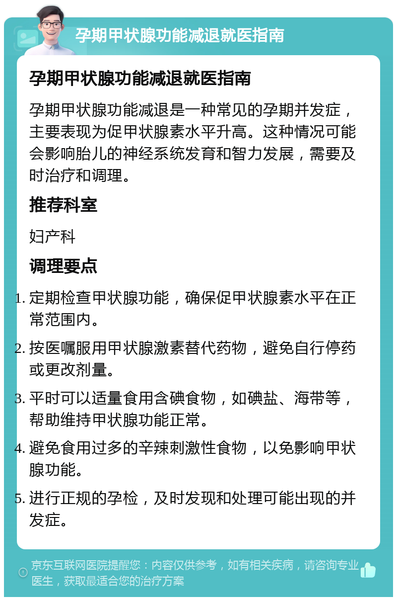 孕期甲状腺功能减退就医指南 孕期甲状腺功能减退就医指南 孕期甲状腺功能减退是一种常见的孕期并发症，主要表现为促甲状腺素水平升高。这种情况可能会影响胎儿的神经系统发育和智力发展，需要及时治疗和调理。 推荐科室 妇产科 调理要点 定期检查甲状腺功能，确保促甲状腺素水平在正常范围内。 按医嘱服用甲状腺激素替代药物，避免自行停药或更改剂量。 平时可以适量食用含碘食物，如碘盐、海带等，帮助维持甲状腺功能正常。 避免食用过多的辛辣刺激性食物，以免影响甲状腺功能。 进行正规的孕检，及时发现和处理可能出现的并发症。