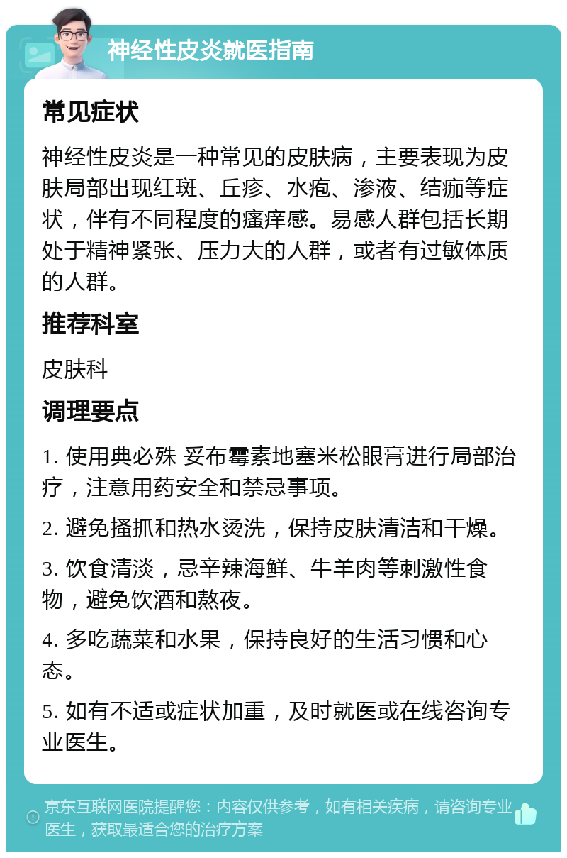 神经性皮炎就医指南 常见症状 神经性皮炎是一种常见的皮肤病，主要表现为皮肤局部出现红斑、丘疹、水疱、渗液、结痂等症状，伴有不同程度的瘙痒感。易感人群包括长期处于精神紧张、压力大的人群，或者有过敏体质的人群。 推荐科室 皮肤科 调理要点 1. 使用典必殊 妥布霉素地塞米松眼膏进行局部治疗，注意用药安全和禁忌事项。 2. 避免搔抓和热水烫洗，保持皮肤清洁和干燥。 3. 饮食清淡，忌辛辣海鲜、牛羊肉等刺激性食物，避免饮酒和熬夜。 4. 多吃蔬菜和水果，保持良好的生活习惯和心态。 5. 如有不适或症状加重，及时就医或在线咨询专业医生。