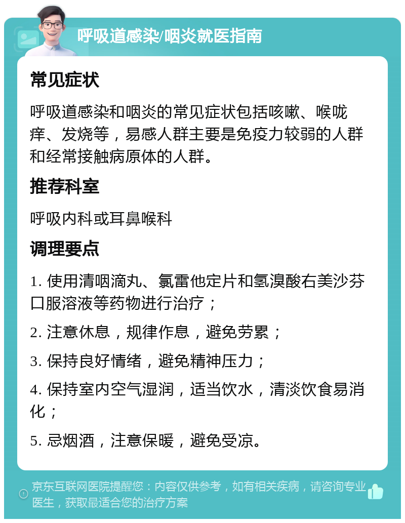 呼吸道感染/咽炎就医指南 常见症状 呼吸道感染和咽炎的常见症状包括咳嗽、喉咙痒、发烧等，易感人群主要是免疫力较弱的人群和经常接触病原体的人群。 推荐科室 呼吸内科或耳鼻喉科 调理要点 1. 使用清咽滴丸、氯雷他定片和氢溴酸右美沙芬口服溶液等药物进行治疗； 2. 注意休息，规律作息，避免劳累； 3. 保持良好情绪，避免精神压力； 4. 保持室内空气湿润，适当饮水，清淡饮食易消化； 5. 忌烟酒，注意保暖，避免受凉。