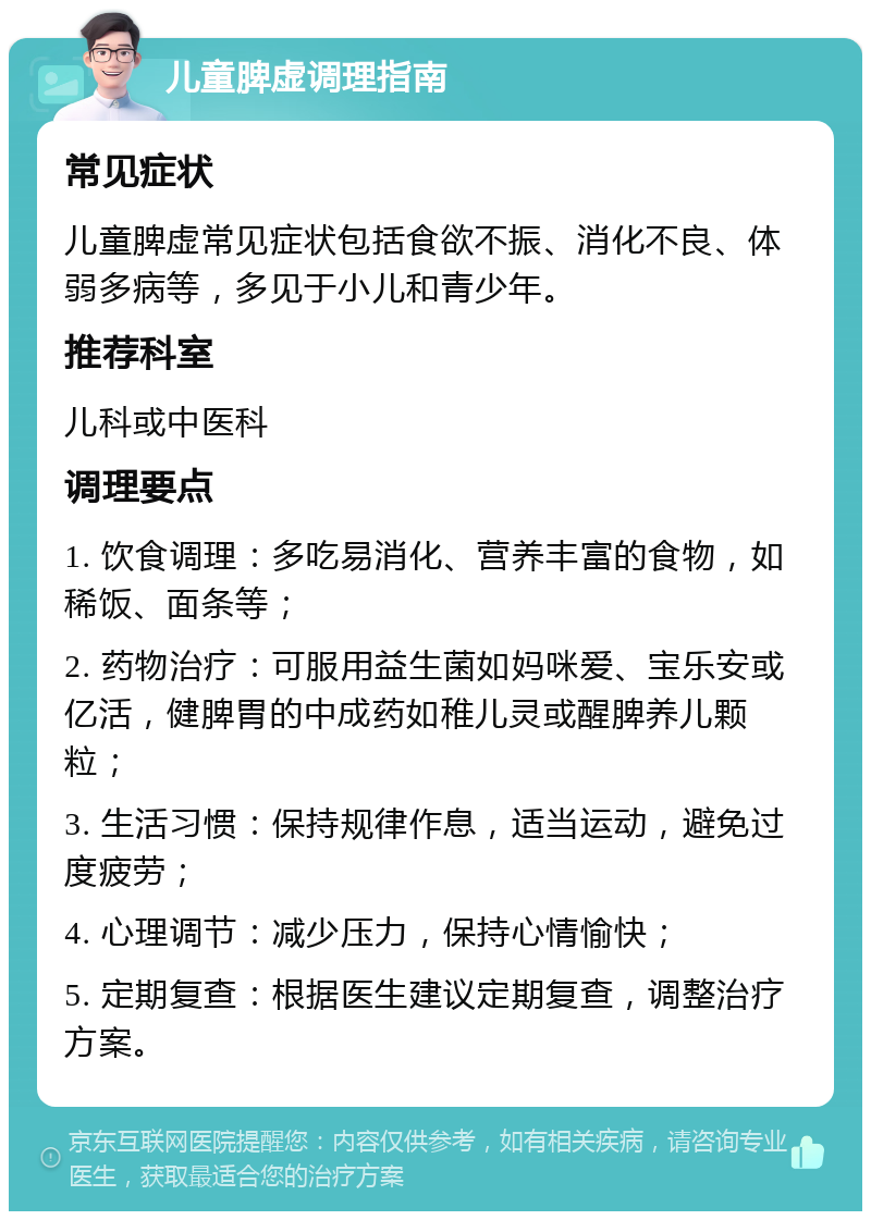 儿童脾虚调理指南 常见症状 儿童脾虚常见症状包括食欲不振、消化不良、体弱多病等，多见于小儿和青少年。 推荐科室 儿科或中医科 调理要点 1. 饮食调理：多吃易消化、营养丰富的食物，如稀饭、面条等； 2. 药物治疗：可服用益生菌如妈咪爱、宝乐安或亿活，健脾胃的中成药如稚儿灵或醒脾养儿颗粒； 3. 生活习惯：保持规律作息，适当运动，避免过度疲劳； 4. 心理调节：减少压力，保持心情愉快； 5. 定期复查：根据医生建议定期复查，调整治疗方案。