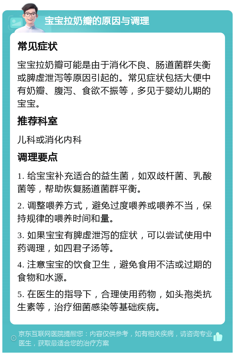 宝宝拉奶瓣的原因与调理 常见症状 宝宝拉奶瓣可能是由于消化不良、肠道菌群失衡或脾虚泄泻等原因引起的。常见症状包括大便中有奶瓣、腹泻、食欲不振等，多见于婴幼儿期的宝宝。 推荐科室 儿科或消化内科 调理要点 1. 给宝宝补充适合的益生菌，如双歧杆菌、乳酸菌等，帮助恢复肠道菌群平衡。 2. 调整喂养方式，避免过度喂养或喂养不当，保持规律的喂养时间和量。 3. 如果宝宝有脾虚泄泻的症状，可以尝试使用中药调理，如四君子汤等。 4. 注意宝宝的饮食卫生，避免食用不洁或过期的食物和水源。 5. 在医生的指导下，合理使用药物，如头孢类抗生素等，治疗细菌感染等基础疾病。