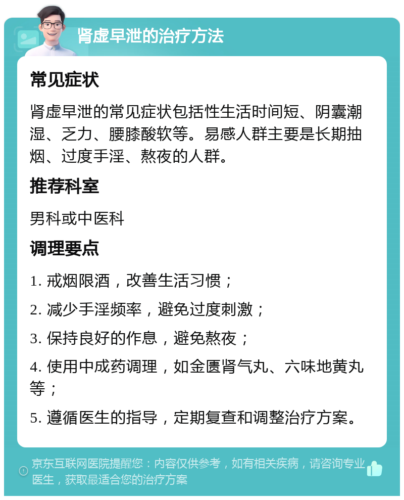 肾虚早泄的治疗方法 常见症状 肾虚早泄的常见症状包括性生活时间短、阴囊潮湿、乏力、腰膝酸软等。易感人群主要是长期抽烟、过度手淫、熬夜的人群。 推荐科室 男科或中医科 调理要点 1. 戒烟限酒，改善生活习惯； 2. 减少手淫频率，避免过度刺激； 3. 保持良好的作息，避免熬夜； 4. 使用中成药调理，如金匮肾气丸、六味地黄丸等； 5. 遵循医生的指导，定期复查和调整治疗方案。