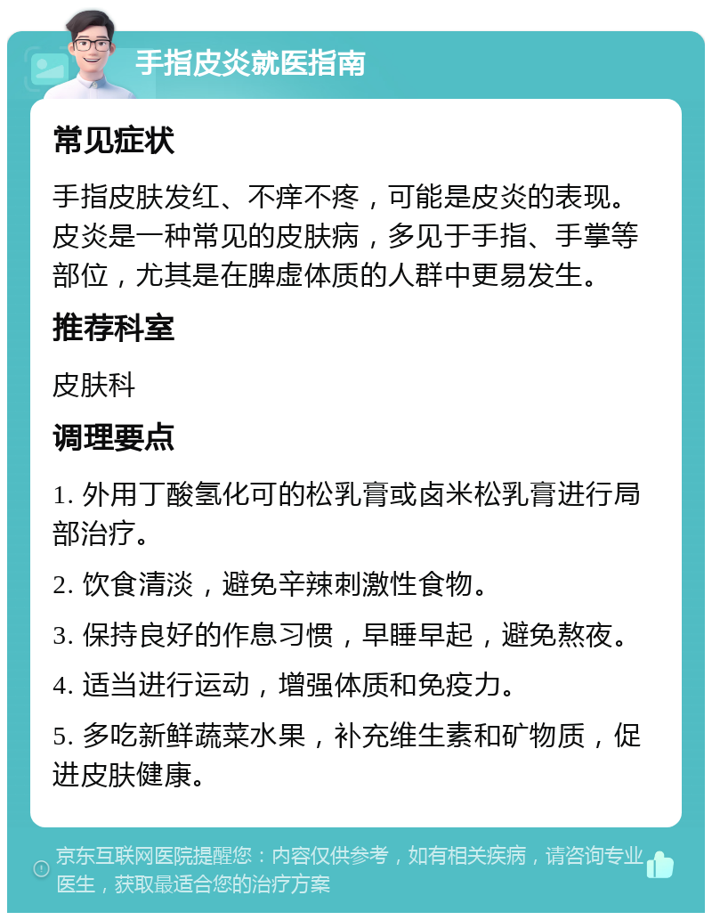 手指皮炎就医指南 常见症状 手指皮肤发红、不痒不疼，可能是皮炎的表现。皮炎是一种常见的皮肤病，多见于手指、手掌等部位，尤其是在脾虚体质的人群中更易发生。 推荐科室 皮肤科 调理要点 1. 外用丁酸氢化可的松乳膏或卤米松乳膏进行局部治疗。 2. 饮食清淡，避免辛辣刺激性食物。 3. 保持良好的作息习惯，早睡早起，避免熬夜。 4. 适当进行运动，增强体质和免疫力。 5. 多吃新鲜蔬菜水果，补充维生素和矿物质，促进皮肤健康。