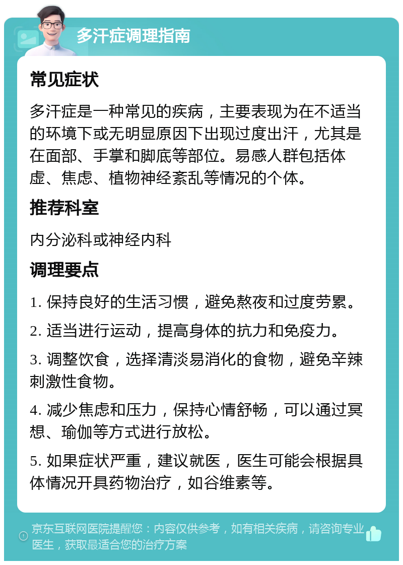 多汗症调理指南 常见症状 多汗症是一种常见的疾病，主要表现为在不适当的环境下或无明显原因下出现过度出汗，尤其是在面部、手掌和脚底等部位。易感人群包括体虚、焦虑、植物神经紊乱等情况的个体。 推荐科室 内分泌科或神经内科 调理要点 1. 保持良好的生活习惯，避免熬夜和过度劳累。 2. 适当进行运动，提高身体的抗力和免疫力。 3. 调整饮食，选择清淡易消化的食物，避免辛辣刺激性食物。 4. 减少焦虑和压力，保持心情舒畅，可以通过冥想、瑜伽等方式进行放松。 5. 如果症状严重，建议就医，医生可能会根据具体情况开具药物治疗，如谷维素等。