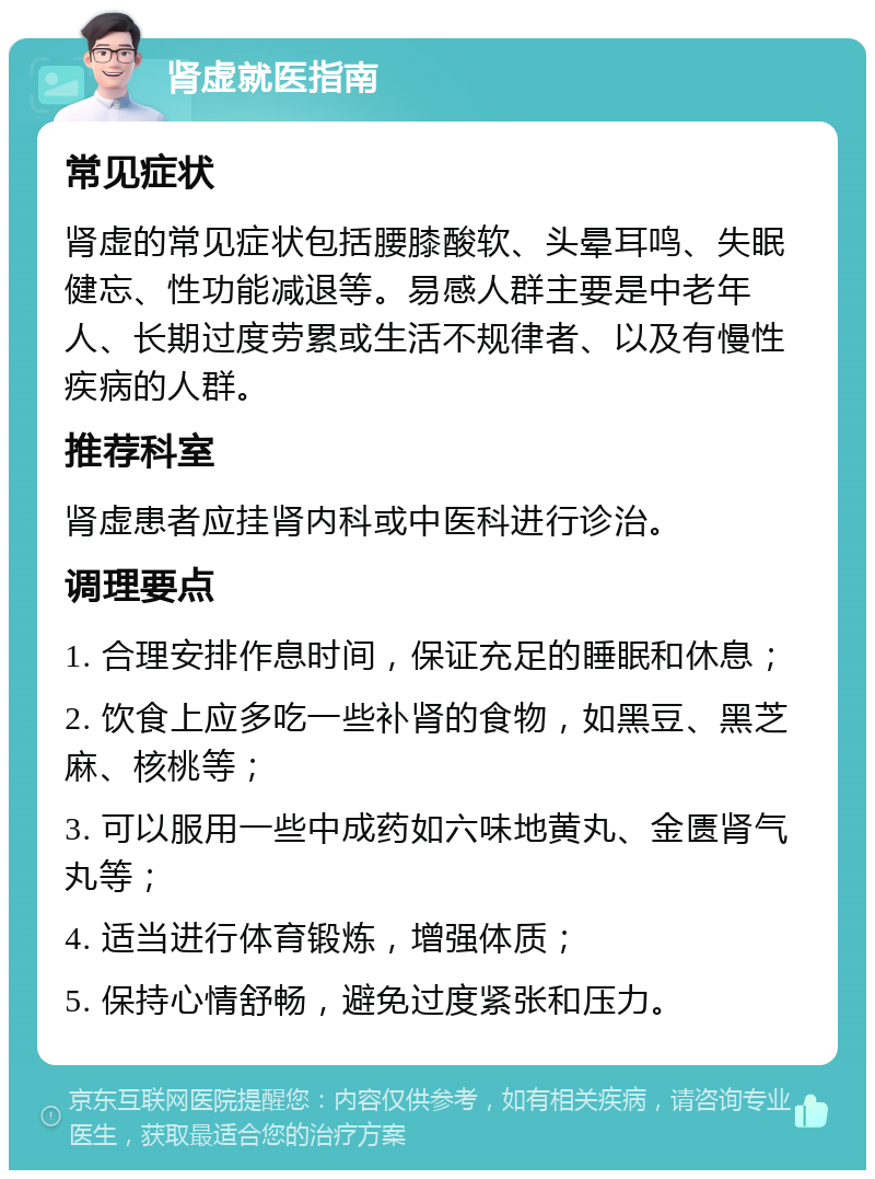 肾虚就医指南 常见症状 肾虚的常见症状包括腰膝酸软、头晕耳鸣、失眠健忘、性功能减退等。易感人群主要是中老年人、长期过度劳累或生活不规律者、以及有慢性疾病的人群。 推荐科室 肾虚患者应挂肾内科或中医科进行诊治。 调理要点 1. 合理安排作息时间，保证充足的睡眠和休息； 2. 饮食上应多吃一些补肾的食物，如黑豆、黑芝麻、核桃等； 3. 可以服用一些中成药如六味地黄丸、金匮肾气丸等； 4. 适当进行体育锻炼，增强体质； 5. 保持心情舒畅，避免过度紧张和压力。