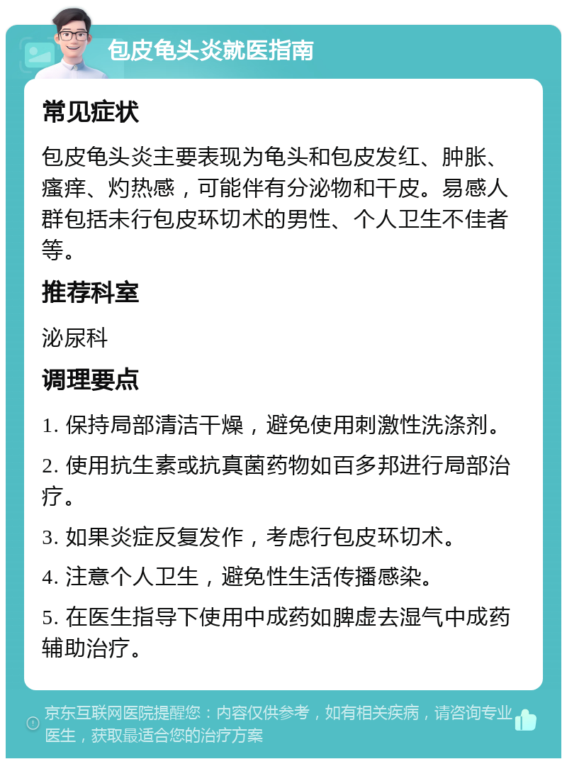 包皮龟头炎就医指南 常见症状 包皮龟头炎主要表现为龟头和包皮发红、肿胀、瘙痒、灼热感，可能伴有分泌物和干皮。易感人群包括未行包皮环切术的男性、个人卫生不佳者等。 推荐科室 泌尿科 调理要点 1. 保持局部清洁干燥，避免使用刺激性洗涤剂。 2. 使用抗生素或抗真菌药物如百多邦进行局部治疗。 3. 如果炎症反复发作，考虑行包皮环切术。 4. 注意个人卫生，避免性生活传播感染。 5. 在医生指导下使用中成药如脾虚去湿气中成药辅助治疗。