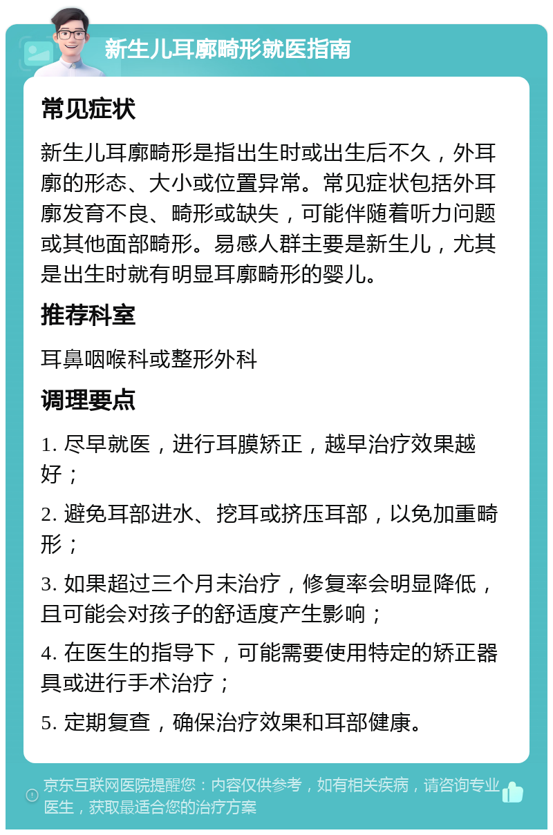 新生儿耳廓畸形就医指南 常见症状 新生儿耳廓畸形是指出生时或出生后不久，外耳廓的形态、大小或位置异常。常见症状包括外耳廓发育不良、畸形或缺失，可能伴随着听力问题或其他面部畸形。易感人群主要是新生儿，尤其是出生时就有明显耳廓畸形的婴儿。 推荐科室 耳鼻咽喉科或整形外科 调理要点 1. 尽早就医，进行耳膜矫正，越早治疗效果越好； 2. 避免耳部进水、挖耳或挤压耳部，以免加重畸形； 3. 如果超过三个月未治疗，修复率会明显降低，且可能会对孩子的舒适度产生影响； 4. 在医生的指导下，可能需要使用特定的矫正器具或进行手术治疗； 5. 定期复查，确保治疗效果和耳部健康。