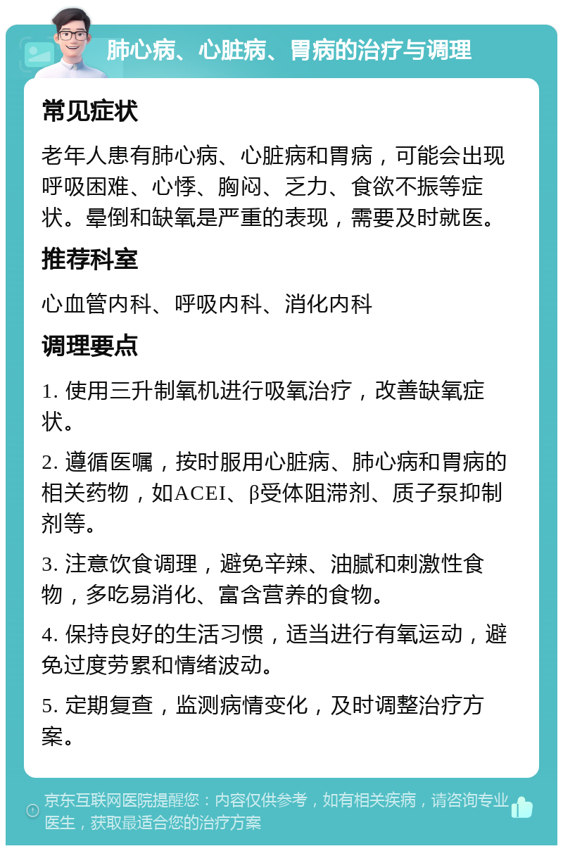 肺心病、心脏病、胃病的治疗与调理 常见症状 老年人患有肺心病、心脏病和胃病，可能会出现呼吸困难、心悸、胸闷、乏力、食欲不振等症状。晕倒和缺氧是严重的表现，需要及时就医。 推荐科室 心血管内科、呼吸内科、消化内科 调理要点 1. 使用三升制氧机进行吸氧治疗，改善缺氧症状。 2. 遵循医嘱，按时服用心脏病、肺心病和胃病的相关药物，如ACEI、β受体阻滞剂、质子泵抑制剂等。 3. 注意饮食调理，避免辛辣、油腻和刺激性食物，多吃易消化、富含营养的食物。 4. 保持良好的生活习惯，适当进行有氧运动，避免过度劳累和情绪波动。 5. 定期复查，监测病情变化，及时调整治疗方案。