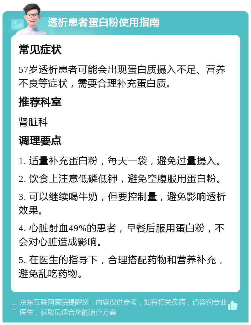 透析患者蛋白粉使用指南 常见症状 57岁透析患者可能会出现蛋白质摄入不足、营养不良等症状，需要合理补充蛋白质。 推荐科室 肾脏科 调理要点 1. 适量补充蛋白粉，每天一袋，避免过量摄入。 2. 饮食上注意低磷低钾，避免空腹服用蛋白粉。 3. 可以继续喝牛奶，但要控制量，避免影响透析效果。 4. 心脏射血49%的患者，早餐后服用蛋白粉，不会对心脏造成影响。 5. 在医生的指导下，合理搭配药物和营养补充，避免乱吃药物。