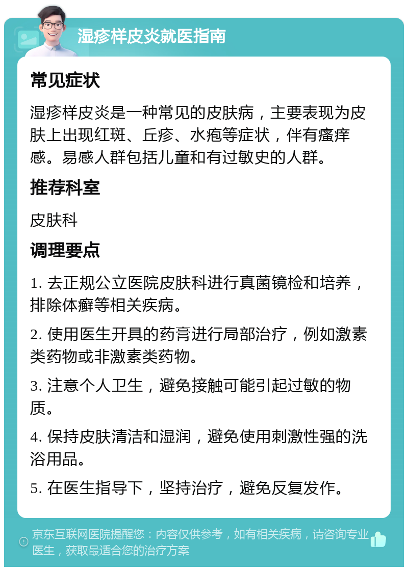 湿疹样皮炎就医指南 常见症状 湿疹样皮炎是一种常见的皮肤病，主要表现为皮肤上出现红斑、丘疹、水疱等症状，伴有瘙痒感。易感人群包括儿童和有过敏史的人群。 推荐科室 皮肤科 调理要点 1. 去正规公立医院皮肤科进行真菌镜检和培养，排除体癣等相关疾病。 2. 使用医生开具的药膏进行局部治疗，例如激素类药物或非激素类药物。 3. 注意个人卫生，避免接触可能引起过敏的物质。 4. 保持皮肤清洁和湿润，避免使用刺激性强的洗浴用品。 5. 在医生指导下，坚持治疗，避免反复发作。