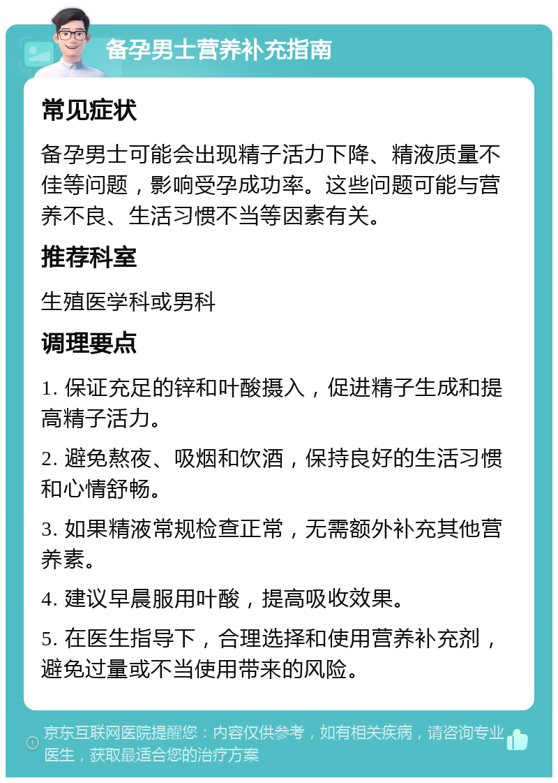 备孕男士营养补充指南 常见症状 备孕男士可能会出现精子活力下降、精液质量不佳等问题，影响受孕成功率。这些问题可能与营养不良、生活习惯不当等因素有关。 推荐科室 生殖医学科或男科 调理要点 1. 保证充足的锌和叶酸摄入，促进精子生成和提高精子活力。 2. 避免熬夜、吸烟和饮酒，保持良好的生活习惯和心情舒畅。 3. 如果精液常规检查正常，无需额外补充其他营养素。 4. 建议早晨服用叶酸，提高吸收效果。 5. 在医生指导下，合理选择和使用营养补充剂，避免过量或不当使用带来的风险。