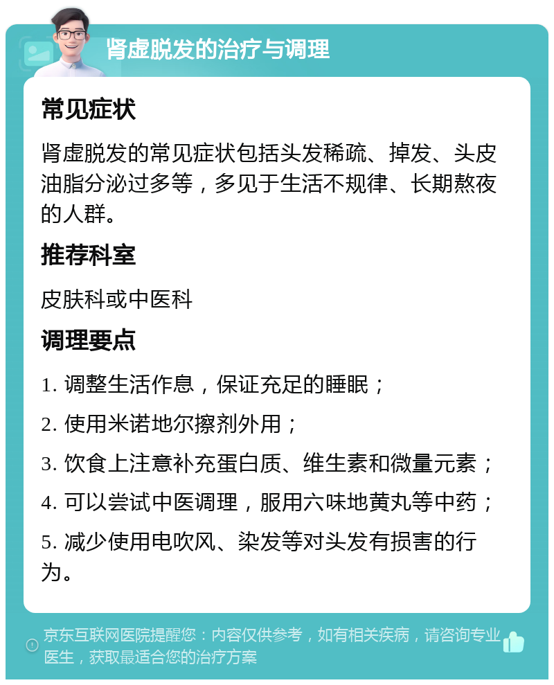 肾虚脱发的治疗与调理 常见症状 肾虚脱发的常见症状包括头发稀疏、掉发、头皮油脂分泌过多等，多见于生活不规律、长期熬夜的人群。 推荐科室 皮肤科或中医科 调理要点 1. 调整生活作息，保证充足的睡眠； 2. 使用米诺地尔擦剂外用； 3. 饮食上注意补充蛋白质、维生素和微量元素； 4. 可以尝试中医调理，服用六味地黄丸等中药； 5. 减少使用电吹风、染发等对头发有损害的行为。