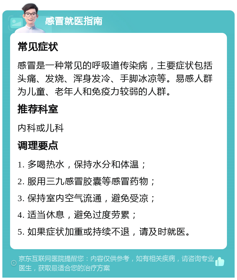 感冒就医指南 常见症状 感冒是一种常见的呼吸道传染病，主要症状包括头痛、发烧、浑身发冷、手脚冰凉等。易感人群为儿童、老年人和免疫力较弱的人群。 推荐科室 内科或儿科 调理要点 1. 多喝热水，保持水分和体温； 2. 服用三九感冒胶囊等感冒药物； 3. 保持室内空气流通，避免受凉； 4. 适当休息，避免过度劳累； 5. 如果症状加重或持续不退，请及时就医。