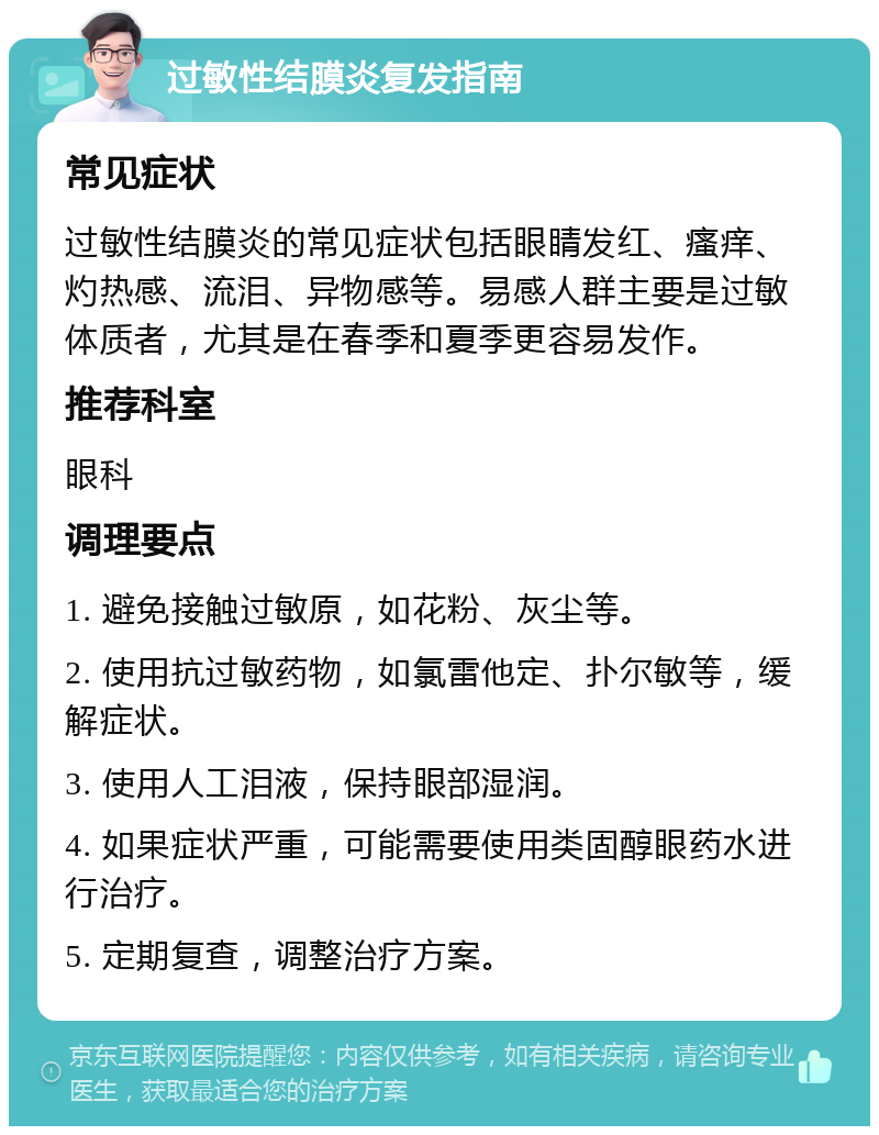 过敏性结膜炎复发指南 常见症状 过敏性结膜炎的常见症状包括眼睛发红、瘙痒、灼热感、流泪、异物感等。易感人群主要是过敏体质者，尤其是在春季和夏季更容易发作。 推荐科室 眼科 调理要点 1. 避免接触过敏原，如花粉、灰尘等。 2. 使用抗过敏药物，如氯雷他定、扑尔敏等，缓解症状。 3. 使用人工泪液，保持眼部湿润。 4. 如果症状严重，可能需要使用类固醇眼药水进行治疗。 5. 定期复查，调整治疗方案。