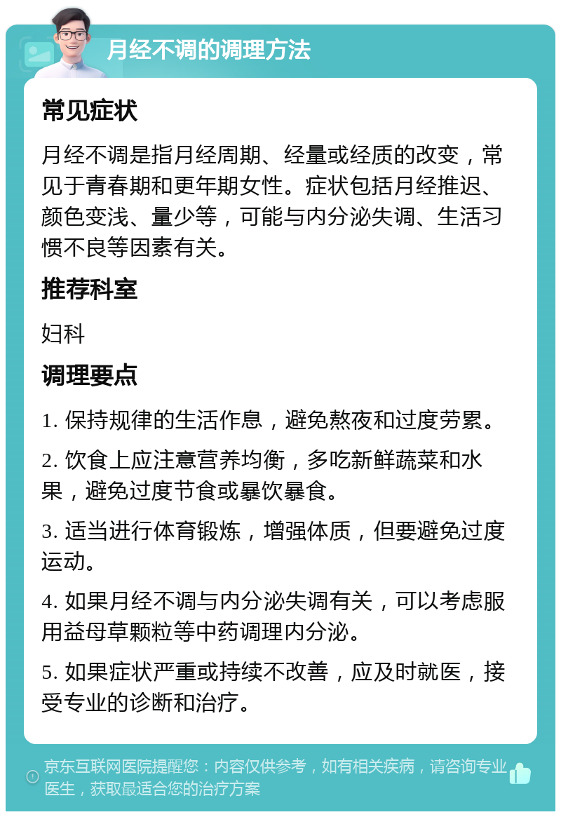 月经不调的调理方法 常见症状 月经不调是指月经周期、经量或经质的改变，常见于青春期和更年期女性。症状包括月经推迟、颜色变浅、量少等，可能与内分泌失调、生活习惯不良等因素有关。 推荐科室 妇科 调理要点 1. 保持规律的生活作息，避免熬夜和过度劳累。 2. 饮食上应注意营养均衡，多吃新鲜蔬菜和水果，避免过度节食或暴饮暴食。 3. 适当进行体育锻炼，增强体质，但要避免过度运动。 4. 如果月经不调与内分泌失调有关，可以考虑服用益母草颗粒等中药调理内分泌。 5. 如果症状严重或持续不改善，应及时就医，接受专业的诊断和治疗。