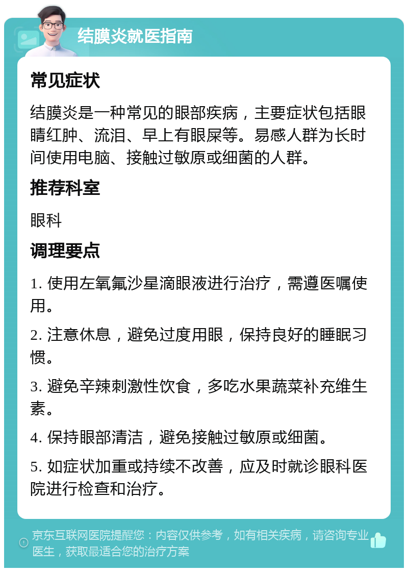 结膜炎就医指南 常见症状 结膜炎是一种常见的眼部疾病，主要症状包括眼睛红肿、流泪、早上有眼屎等。易感人群为长时间使用电脑、接触过敏原或细菌的人群。 推荐科室 眼科 调理要点 1. 使用左氧氟沙星滴眼液进行治疗，需遵医嘱使用。 2. 注意休息，避免过度用眼，保持良好的睡眠习惯。 3. 避免辛辣刺激性饮食，多吃水果蔬菜补充维生素。 4. 保持眼部清洁，避免接触过敏原或细菌。 5. 如症状加重或持续不改善，应及时就诊眼科医院进行检查和治疗。