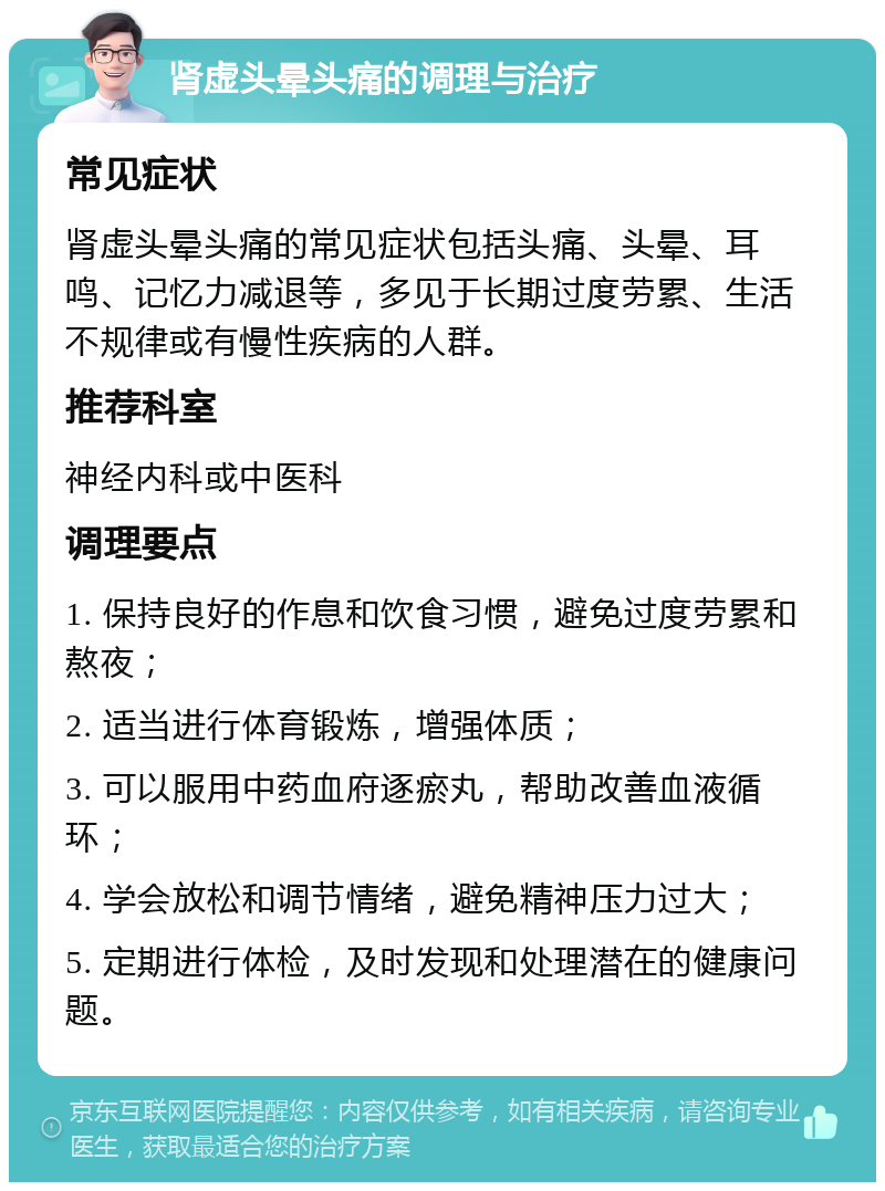 肾虚头晕头痛的调理与治疗 常见症状 肾虚头晕头痛的常见症状包括头痛、头晕、耳鸣、记忆力减退等，多见于长期过度劳累、生活不规律或有慢性疾病的人群。 推荐科室 神经内科或中医科 调理要点 1. 保持良好的作息和饮食习惯，避免过度劳累和熬夜； 2. 适当进行体育锻炼，增强体质； 3. 可以服用中药血府逐瘀丸，帮助改善血液循环； 4. 学会放松和调节情绪，避免精神压力过大； 5. 定期进行体检，及时发现和处理潜在的健康问题。