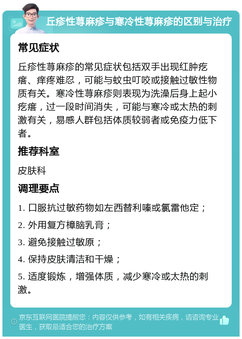 丘疹性荨麻疹与寒冷性荨麻疹的区别与治疗 常见症状 丘疹性荨麻疹的常见症状包括双手出现红肿疙瘩、痒疼难忍，可能与蚊虫叮咬或接触过敏性物质有关。寒冷性荨麻疹则表现为洗澡后身上起小疙瘩，过一段时间消失，可能与寒冷或太热的刺激有关，易感人群包括体质较弱者或免疫力低下者。 推荐科室 皮肤科 调理要点 1. 口服抗过敏药物如左西替利嗪或氯雷他定； 2. 外用复方樟脑乳膏； 3. 避免接触过敏原； 4. 保持皮肤清洁和干燥； 5. 适度锻炼，增强体质，减少寒冷或太热的刺激。