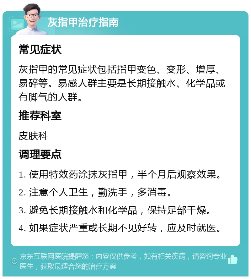 灰指甲治疗指南 常见症状 灰指甲的常见症状包括指甲变色、变形、增厚、易碎等。易感人群主要是长期接触水、化学品或有脚气的人群。 推荐科室 皮肤科 调理要点 1. 使用特效药涂抹灰指甲，半个月后观察效果。 2. 注意个人卫生，勤洗手，多消毒。 3. 避免长期接触水和化学品，保持足部干燥。 4. 如果症状严重或长期不见好转，应及时就医。