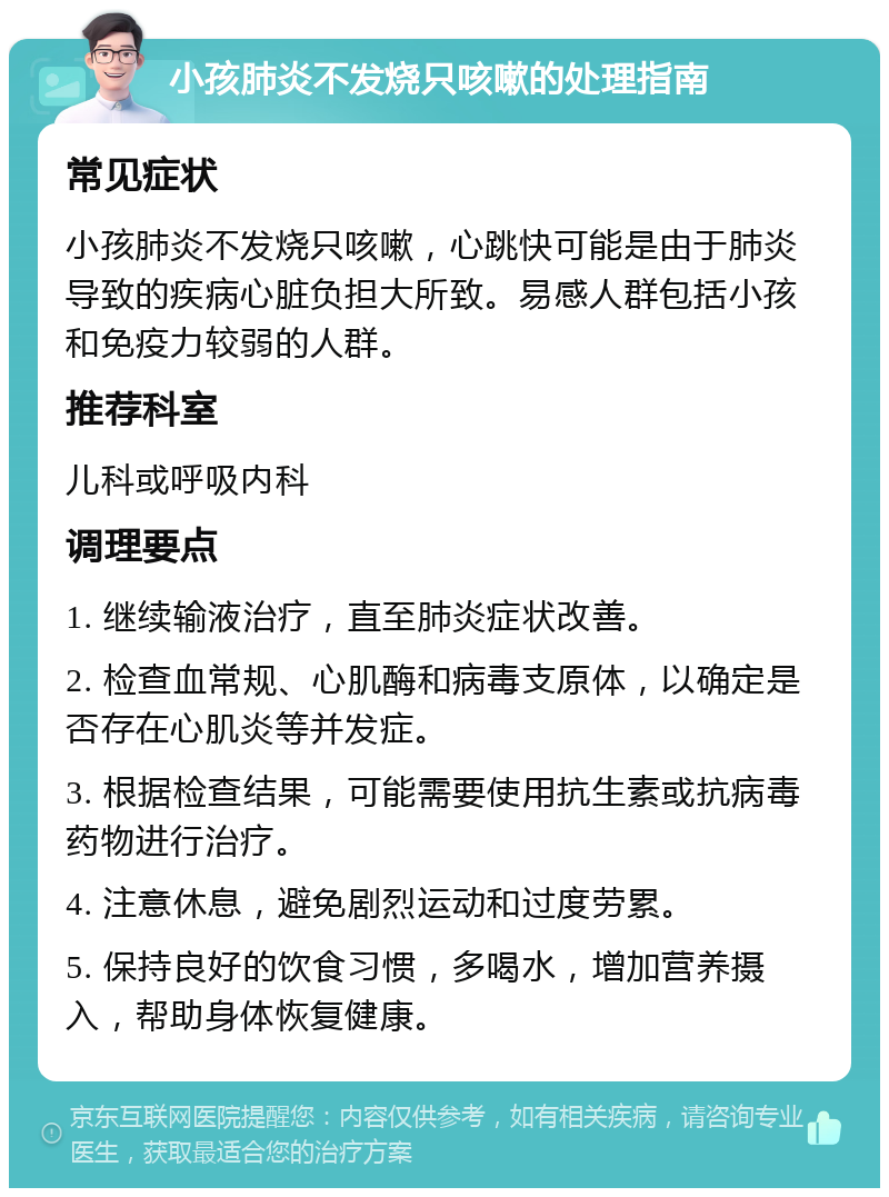 小孩肺炎不发烧只咳嗽的处理指南 常见症状 小孩肺炎不发烧只咳嗽，心跳快可能是由于肺炎导致的疾病心脏负担大所致。易感人群包括小孩和免疫力较弱的人群。 推荐科室 儿科或呼吸内科 调理要点 1. 继续输液治疗，直至肺炎症状改善。 2. 检查血常规、心肌酶和病毒支原体，以确定是否存在心肌炎等并发症。 3. 根据检查结果，可能需要使用抗生素或抗病毒药物进行治疗。 4. 注意休息，避免剧烈运动和过度劳累。 5. 保持良好的饮食习惯，多喝水，增加营养摄入，帮助身体恢复健康。