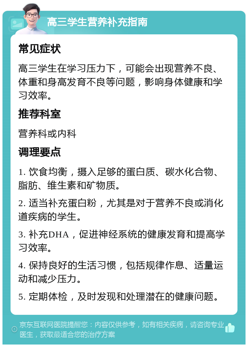 高三学生营养补充指南 常见症状 高三学生在学习压力下，可能会出现营养不良、体重和身高发育不良等问题，影响身体健康和学习效率。 推荐科室 营养科或内科 调理要点 1. 饮食均衡，摄入足够的蛋白质、碳水化合物、脂肪、维生素和矿物质。 2. 适当补充蛋白粉，尤其是对于营养不良或消化道疾病的学生。 3. 补充DHA，促进神经系统的健康发育和提高学习效率。 4. 保持良好的生活习惯，包括规律作息、适量运动和减少压力。 5. 定期体检，及时发现和处理潜在的健康问题。