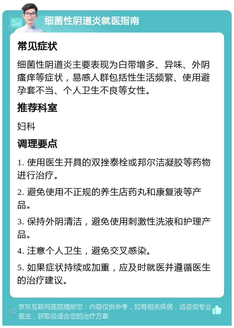 细菌性阴道炎就医指南 常见症状 细菌性阴道炎主要表现为白带增多、异味、外阴瘙痒等症状，易感人群包括性生活频繁、使用避孕套不当、个人卫生不良等女性。 推荐科室 妇科 调理要点 1. 使用医生开具的双挫泰栓或邦尔洁凝胶等药物进行治疗。 2. 避免使用不正规的养生店药丸和康复液等产品。 3. 保持外阴清洁，避免使用刺激性洗液和护理产品。 4. 注意个人卫生，避免交叉感染。 5. 如果症状持续或加重，应及时就医并遵循医生的治疗建议。