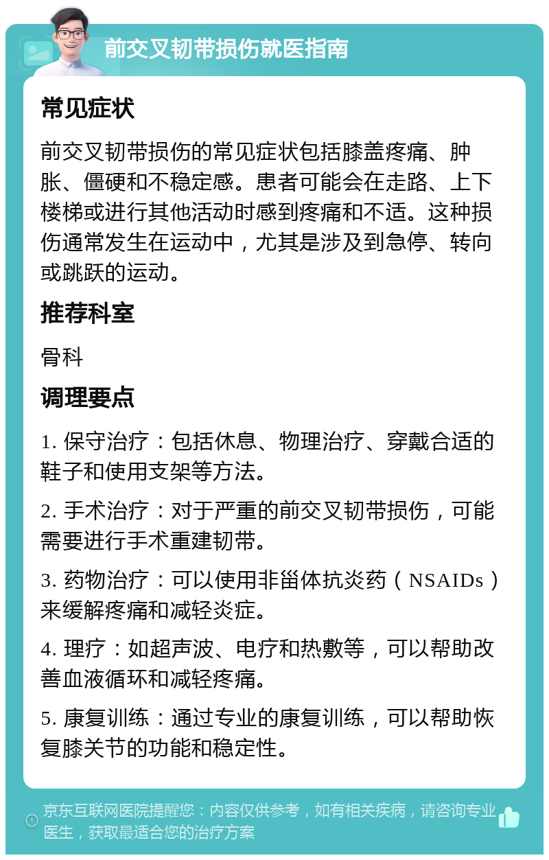 前交叉韧带损伤就医指南 常见症状 前交叉韧带损伤的常见症状包括膝盖疼痛、肿胀、僵硬和不稳定感。患者可能会在走路、上下楼梯或进行其他活动时感到疼痛和不适。这种损伤通常发生在运动中，尤其是涉及到急停、转向或跳跃的运动。 推荐科室 骨科 调理要点 1. 保守治疗：包括休息、物理治疗、穿戴合适的鞋子和使用支架等方法。 2. 手术治疗：对于严重的前交叉韧带损伤，可能需要进行手术重建韧带。 3. 药物治疗：可以使用非甾体抗炎药（NSAIDs）来缓解疼痛和减轻炎症。 4. 理疗：如超声波、电疗和热敷等，可以帮助改善血液循环和减轻疼痛。 5. 康复训练：通过专业的康复训练，可以帮助恢复膝关节的功能和稳定性。