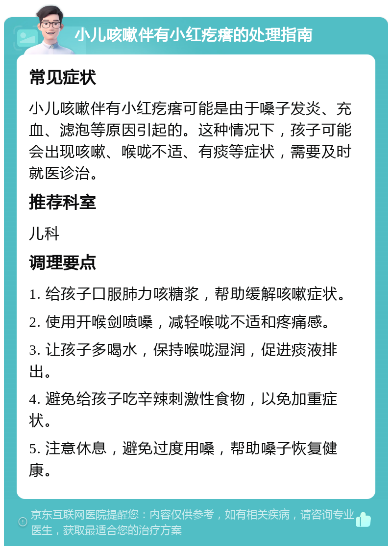 小儿咳嗽伴有小红疙瘩的处理指南 常见症状 小儿咳嗽伴有小红疙瘩可能是由于嗓子发炎、充血、滤泡等原因引起的。这种情况下，孩子可能会出现咳嗽、喉咙不适、有痰等症状，需要及时就医诊治。 推荐科室 儿科 调理要点 1. 给孩子口服肺力咳糖浆，帮助缓解咳嗽症状。 2. 使用开喉剑喷嗓，减轻喉咙不适和疼痛感。 3. 让孩子多喝水，保持喉咙湿润，促进痰液排出。 4. 避免给孩子吃辛辣刺激性食物，以免加重症状。 5. 注意休息，避免过度用嗓，帮助嗓子恢复健康。