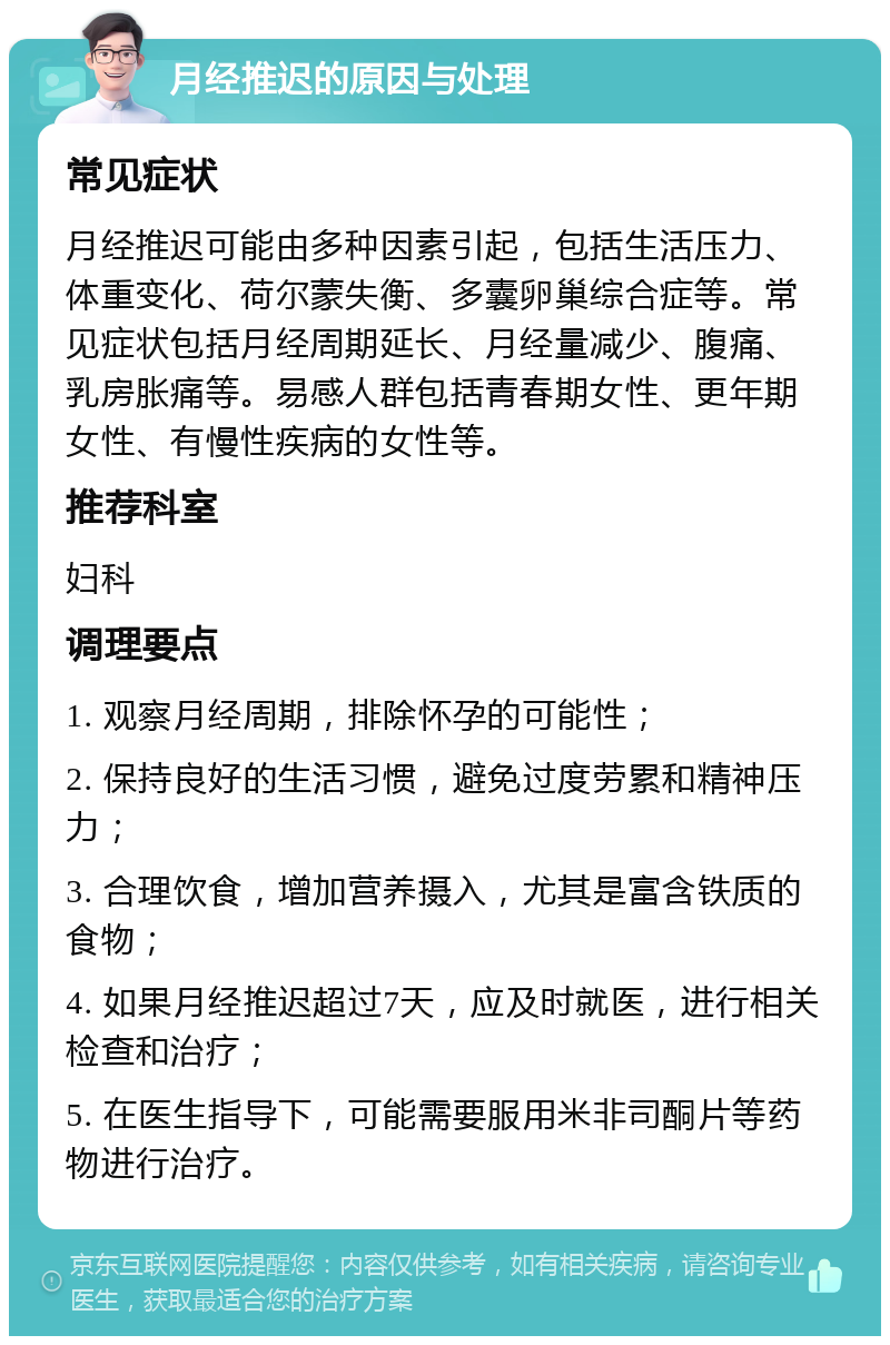 月经推迟的原因与处理 常见症状 月经推迟可能由多种因素引起，包括生活压力、体重变化、荷尔蒙失衡、多囊卵巢综合症等。常见症状包括月经周期延长、月经量减少、腹痛、乳房胀痛等。易感人群包括青春期女性、更年期女性、有慢性疾病的女性等。 推荐科室 妇科 调理要点 1. 观察月经周期，排除怀孕的可能性； 2. 保持良好的生活习惯，避免过度劳累和精神压力； 3. 合理饮食，增加营养摄入，尤其是富含铁质的食物； 4. 如果月经推迟超过7天，应及时就医，进行相关检查和治疗； 5. 在医生指导下，可能需要服用米非司酮片等药物进行治疗。