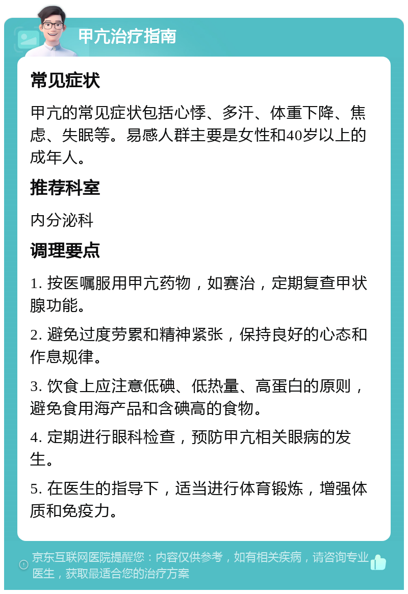 甲亢治疗指南 常见症状 甲亢的常见症状包括心悸、多汗、体重下降、焦虑、失眠等。易感人群主要是女性和40岁以上的成年人。 推荐科室 内分泌科 调理要点 1. 按医嘱服用甲亢药物，如赛治，定期复查甲状腺功能。 2. 避免过度劳累和精神紧张，保持良好的心态和作息规律。 3. 饮食上应注意低碘、低热量、高蛋白的原则，避免食用海产品和含碘高的食物。 4. 定期进行眼科检查，预防甲亢相关眼病的发生。 5. 在医生的指导下，适当进行体育锻炼，增强体质和免疫力。