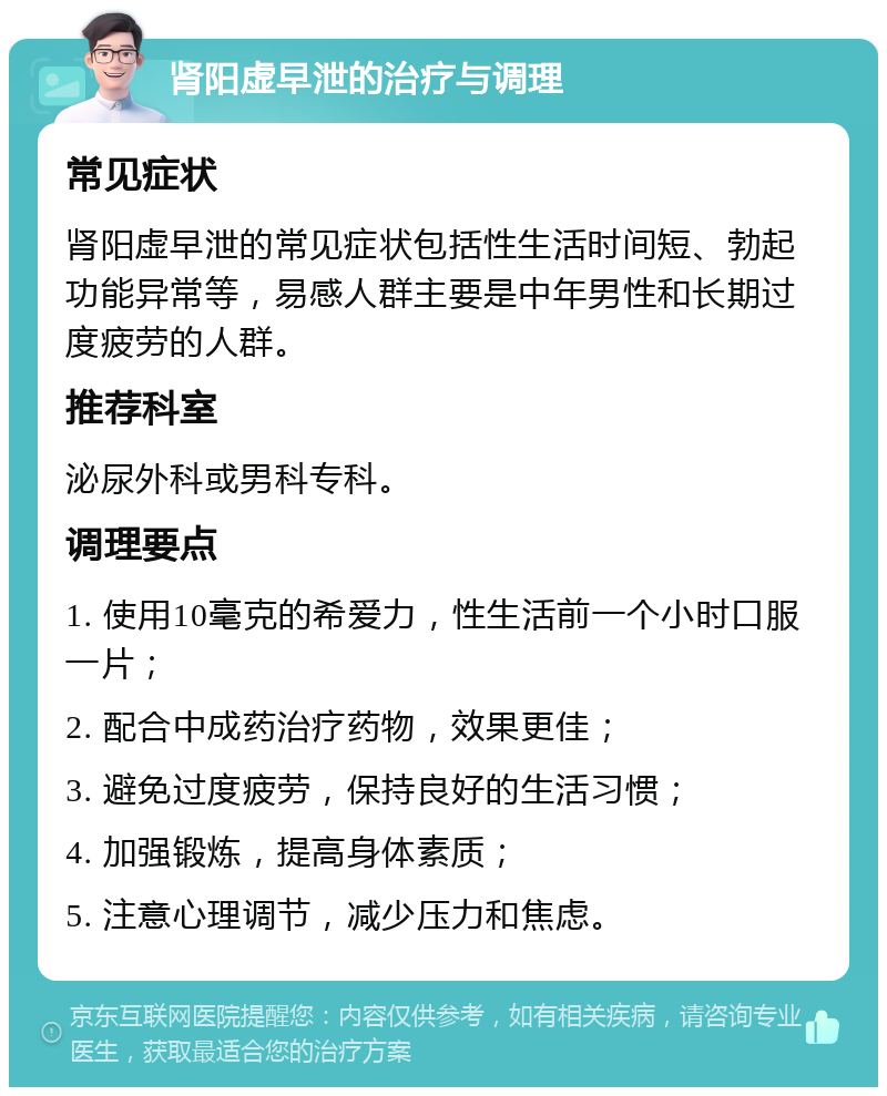 肾阳虚早泄的治疗与调理 常见症状 肾阳虚早泄的常见症状包括性生活时间短、勃起功能异常等，易感人群主要是中年男性和长期过度疲劳的人群。 推荐科室 泌尿外科或男科专科。 调理要点 1. 使用10毫克的希爱力，性生活前一个小时口服一片； 2. 配合中成药治疗药物，效果更佳； 3. 避免过度疲劳，保持良好的生活习惯； 4. 加强锻炼，提高身体素质； 5. 注意心理调节，减少压力和焦虑。