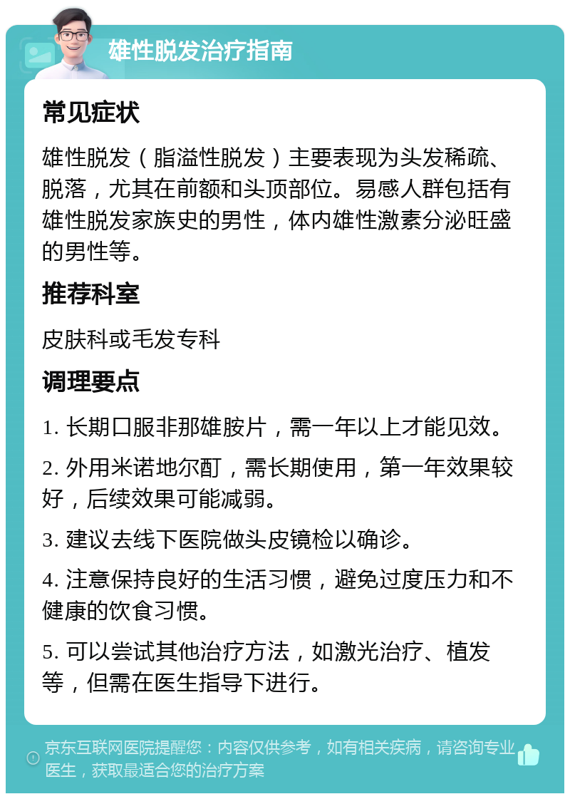 雄性脱发治疗指南 常见症状 雄性脱发（脂溢性脱发）主要表现为头发稀疏、脱落，尤其在前额和头顶部位。易感人群包括有雄性脱发家族史的男性，体内雄性激素分泌旺盛的男性等。 推荐科室 皮肤科或毛发专科 调理要点 1. 长期口服非那雄胺片，需一年以上才能见效。 2. 外用米诺地尔酊，需长期使用，第一年效果较好，后续效果可能减弱。 3. 建议去线下医院做头皮镜检以确诊。 4. 注意保持良好的生活习惯，避免过度压力和不健康的饮食习惯。 5. 可以尝试其他治疗方法，如激光治疗、植发等，但需在医生指导下进行。