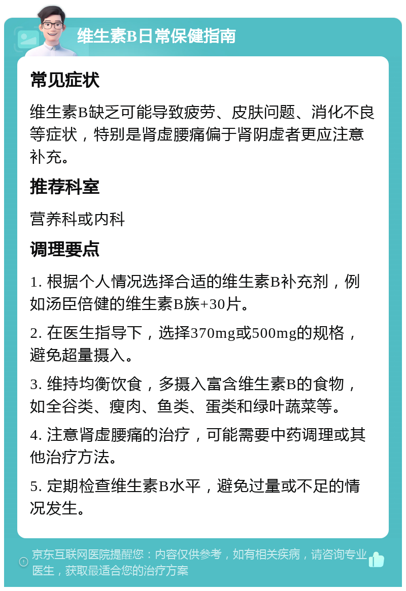 维生素B日常保健指南 常见症状 维生素B缺乏可能导致疲劳、皮肤问题、消化不良等症状，特别是肾虚腰痛偏于肾阴虚者更应注意补充。 推荐科室 营养科或内科 调理要点 1. 根据个人情况选择合适的维生素B补充剂，例如汤臣倍健的维生素B族+30片。 2. 在医生指导下，选择370mg或500mg的规格，避免超量摄入。 3. 维持均衡饮食，多摄入富含维生素B的食物，如全谷类、瘦肉、鱼类、蛋类和绿叶蔬菜等。 4. 注意肾虚腰痛的治疗，可能需要中药调理或其他治疗方法。 5. 定期检查维生素B水平，避免过量或不足的情况发生。