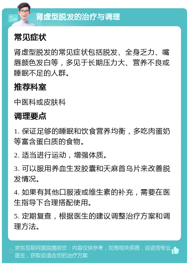 肾虚型脱发的治疗与调理 常见症状 肾虚型脱发的常见症状包括脱发、全身乏力、嘴唇颜色发白等，多见于长期压力大、营养不良或睡眠不足的人群。 推荐科室 中医科或皮肤科 调理要点 1. 保证足够的睡眠和饮食营养均衡，多吃肉蛋奶等富含蛋白质的食物。 2. 适当进行运动，增强体质。 3. 可以服用养血生发胶囊和天麻首乌片来改善脱发情况。 4. 如果有其他口服液或维生素的补充，需要在医生指导下合理搭配使用。 5. 定期复查，根据医生的建议调整治疗方案和调理方法。