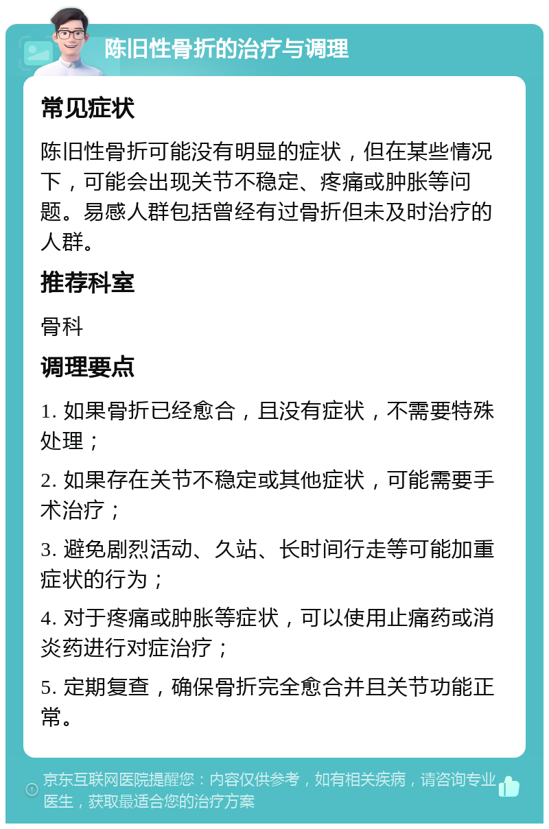 陈旧性骨折的治疗与调理 常见症状 陈旧性骨折可能没有明显的症状，但在某些情况下，可能会出现关节不稳定、疼痛或肿胀等问题。易感人群包括曾经有过骨折但未及时治疗的人群。 推荐科室 骨科 调理要点 1. 如果骨折已经愈合，且没有症状，不需要特殊处理； 2. 如果存在关节不稳定或其他症状，可能需要手术治疗； 3. 避免剧烈活动、久站、长时间行走等可能加重症状的行为； 4. 对于疼痛或肿胀等症状，可以使用止痛药或消炎药进行对症治疗； 5. 定期复查，确保骨折完全愈合并且关节功能正常。