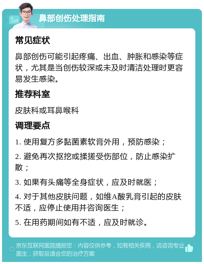 鼻部创伤处理指南 常见症状 鼻部创伤可能引起疼痛、出血、肿胀和感染等症状，尤其是当创伤较深或未及时清洁处理时更容易发生感染。 推荐科室 皮肤科或耳鼻喉科 调理要点 1. 使用复方多黏菌素软膏外用，预防感染； 2. 避免再次抠挖或揉搓受伤部位，防止感染扩散； 3. 如果有头痛等全身症状，应及时就医； 4. 对于其他皮肤问题，如维A酸乳膏引起的皮肤不适，应停止使用并咨询医生； 5. 在用药期间如有不适，应及时就诊。