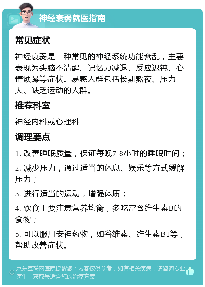 神经衰弱就医指南 常见症状 神经衰弱是一种常见的神经系统功能紊乱，主要表现为头脑不清醒、记忆力减退、反应迟钝、心情烦躁等症状。易感人群包括长期熬夜、压力大、缺乏运动的人群。 推荐科室 神经内科或心理科 调理要点 1. 改善睡眠质量，保证每晚7-8小时的睡眠时间； 2. 减少压力，通过适当的休息、娱乐等方式缓解压力； 3. 进行适当的运动，增强体质； 4. 饮食上要注意营养均衡，多吃富含维生素B的食物； 5. 可以服用安神药物，如谷维素、维生素B1等，帮助改善症状。