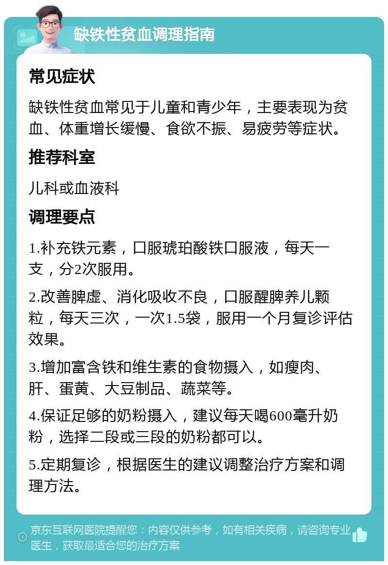 缺铁性贫血调理指南 常见症状 缺铁性贫血常见于儿童和青少年，主要表现为贫血、体重增长缓慢、食欲不振、易疲劳等症状。 推荐科室 儿科或血液科 调理要点 1.补充铁元素，口服琥珀酸铁口服液，每天一支，分2次服用。 2.改善脾虚、消化吸收不良，口服醒脾养儿颗粒，每天三次，一次1.5袋，服用一个月复诊评估效果。 3.增加富含铁和维生素的食物摄入，如瘦肉、肝、蛋黄、大豆制品、蔬菜等。 4.保证足够的奶粉摄入，建议每天喝600毫升奶粉，选择二段或三段的奶粉都可以。 5.定期复诊，根据医生的建议调整治疗方案和调理方法。