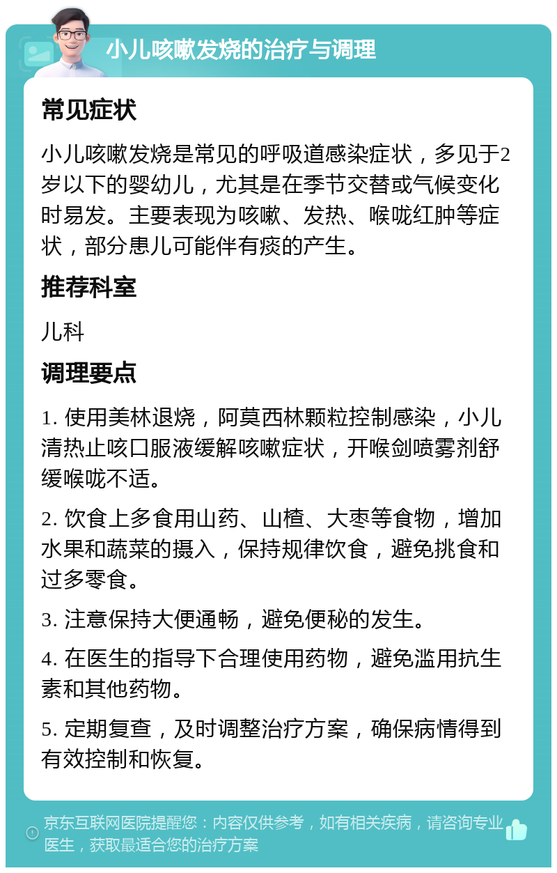 小儿咳嗽发烧的治疗与调理 常见症状 小儿咳嗽发烧是常见的呼吸道感染症状，多见于2岁以下的婴幼儿，尤其是在季节交替或气候变化时易发。主要表现为咳嗽、发热、喉咙红肿等症状，部分患儿可能伴有痰的产生。 推荐科室 儿科 调理要点 1. 使用美林退烧，阿莫西林颗粒控制感染，小儿清热止咳口服液缓解咳嗽症状，开喉剑喷雾剂舒缓喉咙不适。 2. 饮食上多食用山药、山楂、大枣等食物，增加水果和蔬菜的摄入，保持规律饮食，避免挑食和过多零食。 3. 注意保持大便通畅，避免便秘的发生。 4. 在医生的指导下合理使用药物，避免滥用抗生素和其他药物。 5. 定期复查，及时调整治疗方案，确保病情得到有效控制和恢复。