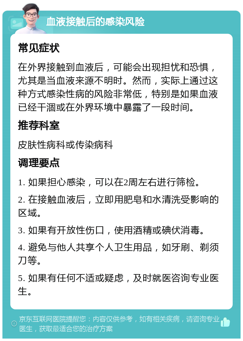 血液接触后的感染风险 常见症状 在外界接触到血液后，可能会出现担忧和恐惧，尤其是当血液来源不明时。然而，实际上通过这种方式感染性病的风险非常低，特别是如果血液已经干涸或在外界环境中暴露了一段时间。 推荐科室 皮肤性病科或传染病科 调理要点 1. 如果担心感染，可以在2周左右进行筛检。 2. 在接触血液后，立即用肥皂和水清洗受影响的区域。 3. 如果有开放性伤口，使用酒精或碘伏消毒。 4. 避免与他人共享个人卫生用品，如牙刷、剃须刀等。 5. 如果有任何不适或疑虑，及时就医咨询专业医生。