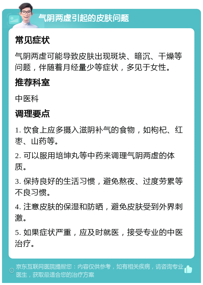 气阴两虚引起的皮肤问题 常见症状 气阴两虚可能导致皮肤出现斑块、暗沉、干燥等问题，伴随着月经量少等症状，多见于女性。 推荐科室 中医科 调理要点 1. 饮食上应多摄入滋阴补气的食物，如枸杞、红枣、山药等。 2. 可以服用培坤丸等中药来调理气阴两虚的体质。 3. 保持良好的生活习惯，避免熬夜、过度劳累等不良习惯。 4. 注意皮肤的保湿和防晒，避免皮肤受到外界刺激。 5. 如果症状严重，应及时就医，接受专业的中医治疗。