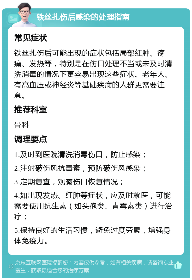 铁丝扎伤后感染的处理指南 常见症状 铁丝扎伤后可能出现的症状包括局部红肿、疼痛、发热等，特别是在伤口处理不当或未及时清洗消毒的情况下更容易出现这些症状。老年人、有高血压或神经炎等基础疾病的人群更需要注意。 推荐科室 骨科 调理要点 1.及时到医院清洗消毒伤口，防止感染； 2.注射破伤风抗毒素，预防破伤风感染； 3.定期复查，观察伤口恢复情况； 4.如出现发热、红肿等症状，应及时就医，可能需要使用抗生素（如头孢类、青霉素类）进行治疗； 5.保持良好的生活习惯，避免过度劳累，增强身体免疫力。