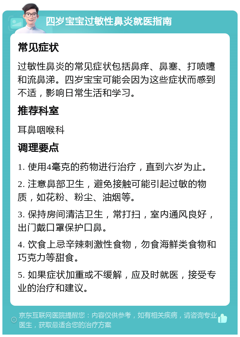 四岁宝宝过敏性鼻炎就医指南 常见症状 过敏性鼻炎的常见症状包括鼻痒、鼻塞、打喷嚏和流鼻涕。四岁宝宝可能会因为这些症状而感到不适，影响日常生活和学习。 推荐科室 耳鼻咽喉科 调理要点 1. 使用4毫克的药物进行治疗，直到六岁为止。 2. 注意鼻部卫生，避免接触可能引起过敏的物质，如花粉、粉尘、油烟等。 3. 保持房间清洁卫生，常打扫，室内通风良好，出门戴口罩保护口鼻。 4. 饮食上忌辛辣刺激性食物，勿食海鲜类食物和巧克力等甜食。 5. 如果症状加重或不缓解，应及时就医，接受专业的治疗和建议。