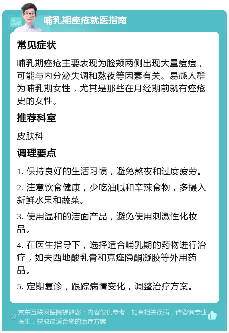 哺乳期痤疮就医指南 常见症状 哺乳期痤疮主要表现为脸颊两侧出现大量痘痘，可能与内分泌失调和熬夜等因素有关。易感人群为哺乳期女性，尤其是那些在月经期前就有痤疮史的女性。 推荐科室 皮肤科 调理要点 1. 保持良好的生活习惯，避免熬夜和过度疲劳。 2. 注意饮食健康，少吃油腻和辛辣食物，多摄入新鲜水果和蔬菜。 3. 使用温和的洁面产品，避免使用刺激性化妆品。 4. 在医生指导下，选择适合哺乳期的药物进行治疗，如夫西地酸乳膏和克痤隐酮凝胶等外用药品。 5. 定期复诊，跟踪病情变化，调整治疗方案。