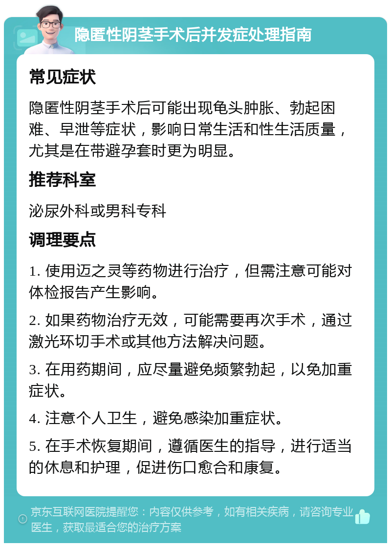 隐匿性阴茎手术后并发症处理指南 常见症状 隐匿性阴茎手术后可能出现龟头肿胀、勃起困难、早泄等症状，影响日常生活和性生活质量，尤其是在带避孕套时更为明显。 推荐科室 泌尿外科或男科专科 调理要点 1. 使用迈之灵等药物进行治疗，但需注意可能对体检报告产生影响。 2. 如果药物治疗无效，可能需要再次手术，通过激光环切手术或其他方法解决问题。 3. 在用药期间，应尽量避免频繁勃起，以免加重症状。 4. 注意个人卫生，避免感染加重症状。 5. 在手术恢复期间，遵循医生的指导，进行适当的休息和护理，促进伤口愈合和康复。